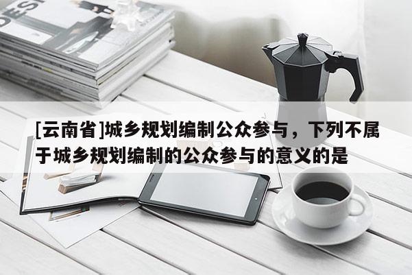 [云南省]城鄉規劃編制公眾參與，下列不屬于城鄉規劃編制的公眾參與的意義的是