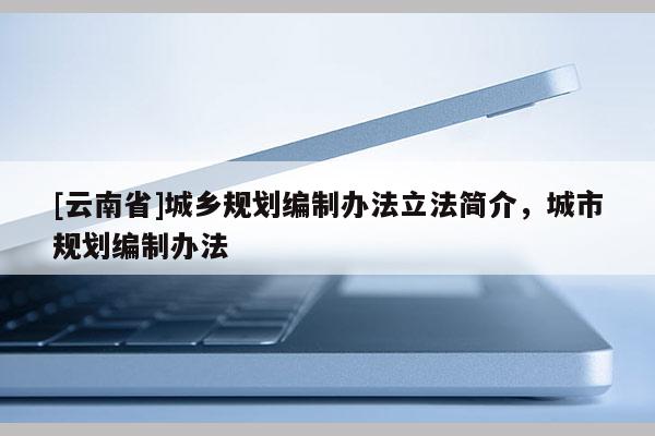 [云南省]城鄉(xiāng)規(guī)劃編制辦法立法簡介，城市規(guī)劃編制辦法