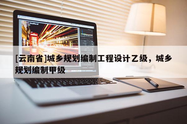 [云南省]城鄉(xiāng)規(guī)劃編制工程設(shè)計乙級，城鄉(xiāng)規(guī)劃編制甲級