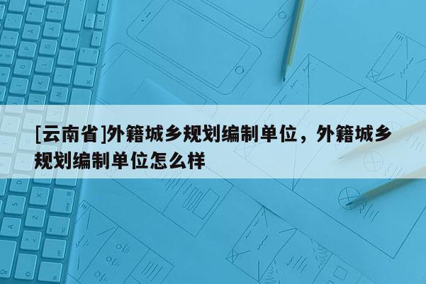 [云南省]外籍城鄉規劃編制單位，外籍城鄉規劃編制單位怎么樣