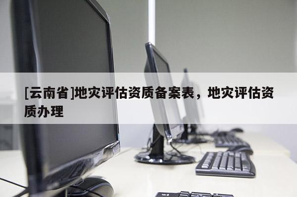[云南省]地災(zāi)評估資質(zhì)備案表，地災(zāi)評估資質(zhì)辦理