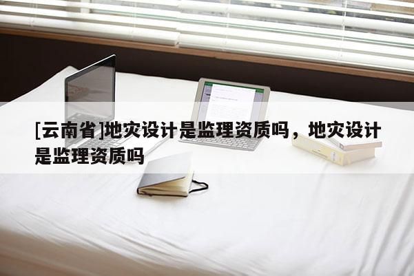 [云南省]地災(zāi)設(shè)計(jì)是監(jiān)理資質(zhì)嗎，地災(zāi)設(shè)計(jì)是監(jiān)理資質(zhì)嗎