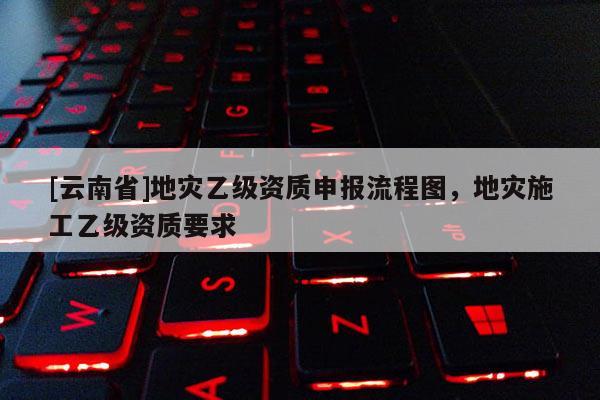 [云南省]地災乙級資質申報流程圖，地災施工乙級資質要求