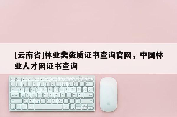 [云南省]林業(yè)類資質(zhì)證書查詢官網(wǎng)，中國林業(yè)人才網(wǎng)證書查詢