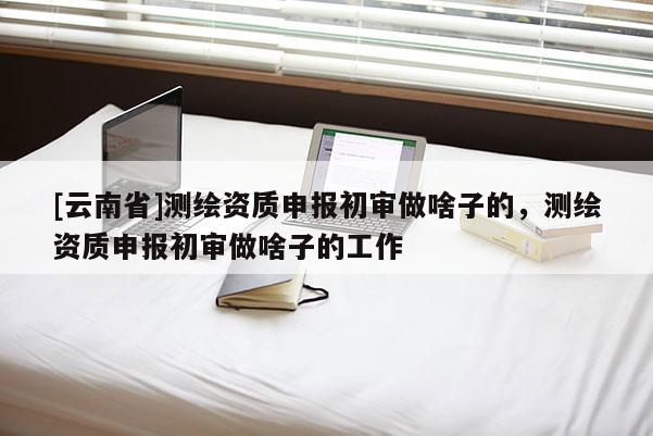 [云南省]測(cè)繪資質(zhì)申報(bào)初審做啥子的，測(cè)繪資質(zhì)申報(bào)初審做啥子的工作
