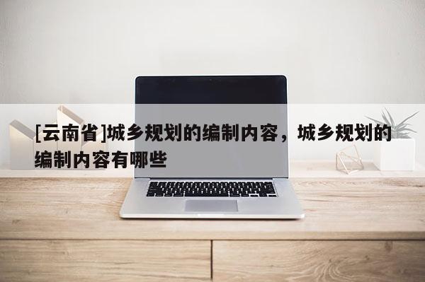 [云南省]城鄉規劃的編制內容，城鄉規劃的編制內容有哪些