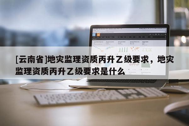[云南省]地災監(jiān)理資質(zhì)丙升乙級要求，地災監(jiān)理資質(zhì)丙升乙級要求是什么
