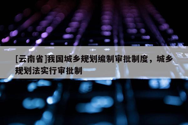 [云南省]我國城鄉(xiāng)規(guī)劃編制審批制度，城鄉(xiāng)規(guī)劃法實行審批制