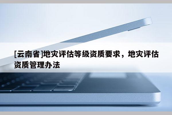 [云南省]地災評估等級資質要求，地災評估資質管理辦法