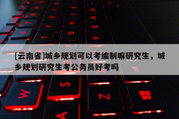 [云南省]城鄉(xiāng)規(guī)劃可以考編制嘛研究生，城鄉(xiāng)規(guī)劃研究生考公務員好考嗎
