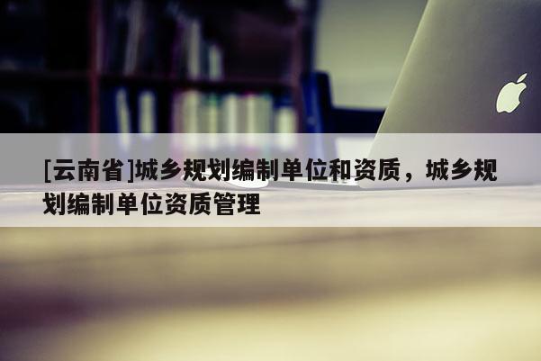 [云南省]城鄉規劃編制單位和資質，城鄉規劃編制單位資質管理