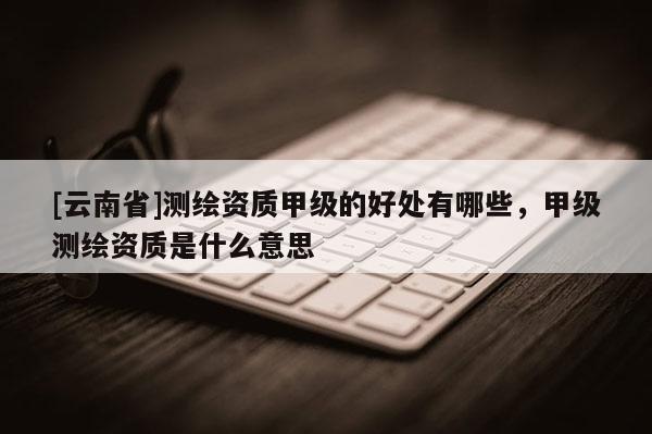 [云南省]測繪資質(zhì)甲級(jí)的好處有哪些，甲級(jí)測繪資質(zhì)是什么意思