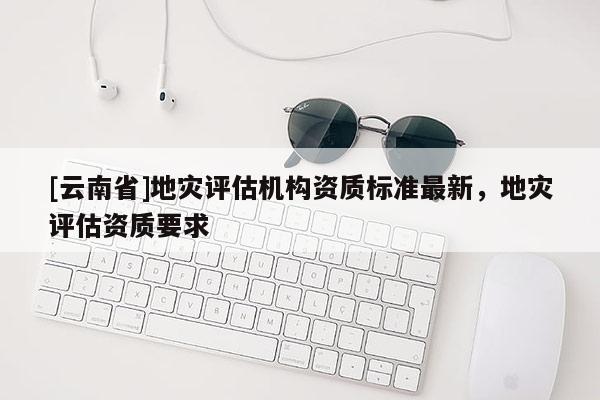 [云南省]地災評估機構資質標準最新，地災評估資質要求