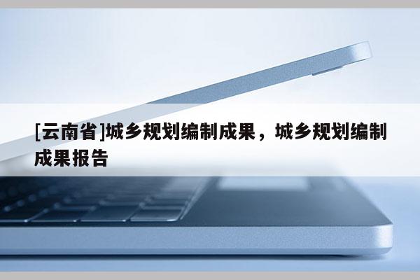 [云南省]城鄉規劃編制成果，城鄉規劃編制成果報告