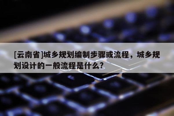 [云南省]城鄉(xiāng)規(guī)劃編制步驟或流程，城鄉(xiāng)規(guī)劃設(shè)計的一般流程是什么?