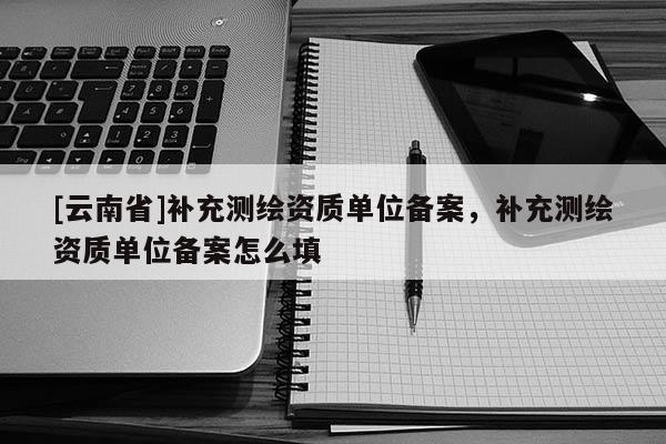 [云南省]補充測繪資質單位備案，補充測繪資質單位備案怎么填