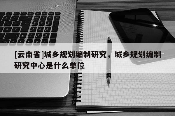 [云南省]城鄉規劃編制研究，城鄉規劃編制研究中心是什么單位