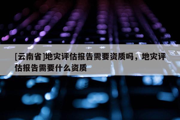 [云南省]地災(zāi)評(píng)估報(bào)告需要資質(zhì)嗎，地災(zāi)評(píng)估報(bào)告需要什么資質(zhì)