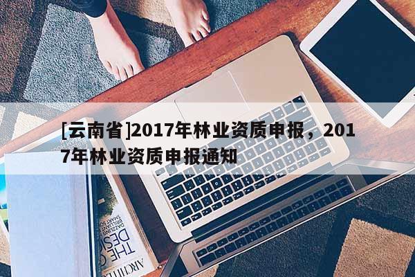 [云南省]2017年林業資質申報，2017年林業資質申報通知