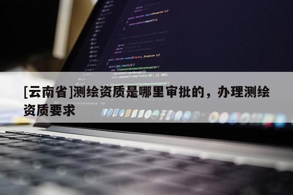 [云南省]測繪資質是哪里審批的，辦理測繪資質要求