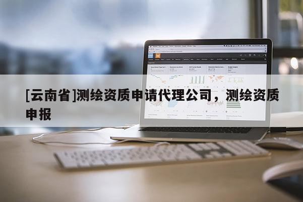 [云南省]測繪資質申請代理公司，測繪資質申報