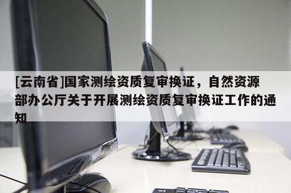 [云南省]國家測繪資質復審換證，自然資源部辦公廳關于開展測繪資質復審換證工作的通知