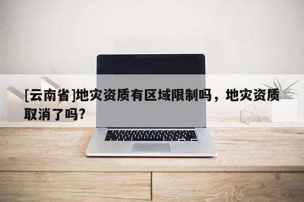 [云南省]地災資質有區域限制嗎，地災資質取消了嗎?