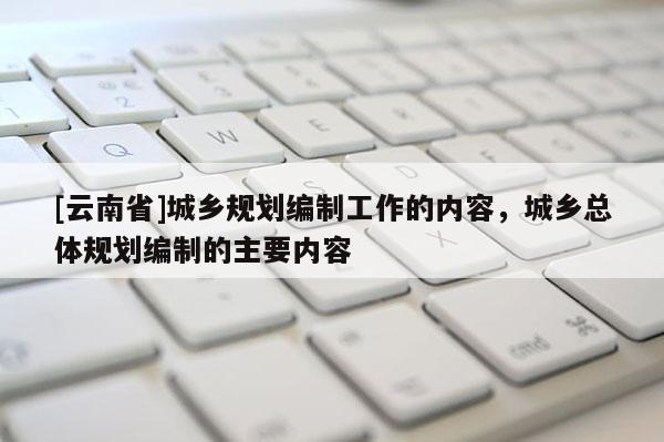 [云南省]城鄉規劃編制工作的內容，城鄉總體規劃編制的主要內容