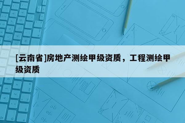 [云南省]房地產測繪甲級資質，工程測繪甲級資質