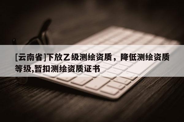 [云南省]下放乙級測繪資質，降低測繪資質等級,暫扣測繪資質證書
