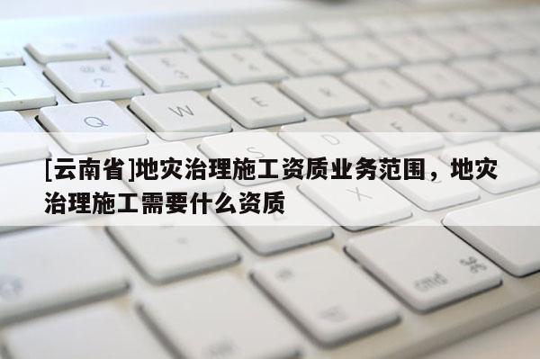 [云南省]地災(zāi)治理施工資質(zhì)業(yè)務(wù)范圍，地災(zāi)治理施工需要什么資質(zhì)