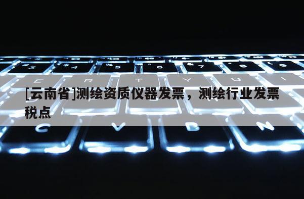 [云南省]測繪資質儀器發票，測繪行業發票稅點