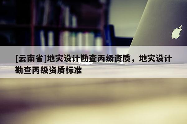 [云南省]地災設計勘查丙級資質，地災設計勘查丙級資質標準