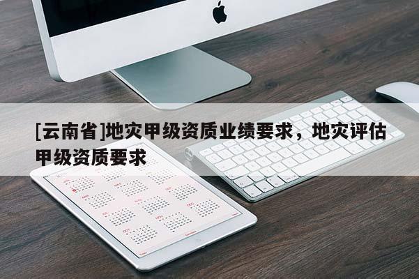 [云南省]地災甲級資質業績要求，地災評估甲級資質要求