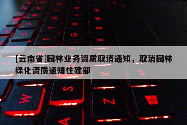 [云南省]園林業務資質取消通知，取消園林綠化資質通知住建部