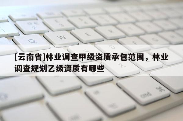 [云南省]林業調查甲級資質承包范圍，林業調查規劃乙級資質有哪些