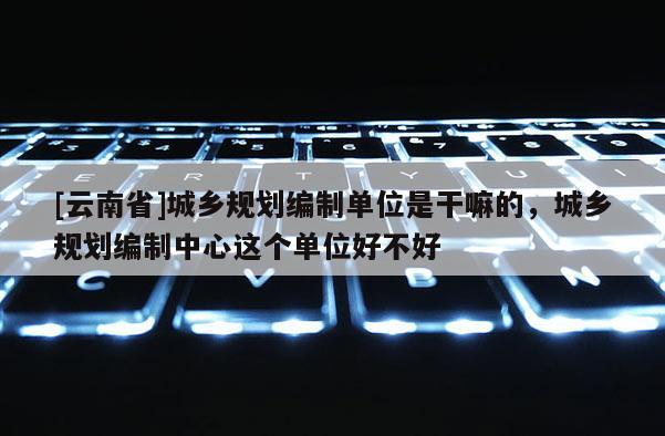 [云南省]城鄉規劃編制單位是干嘛的，城鄉規劃編制中心這個單位好不好