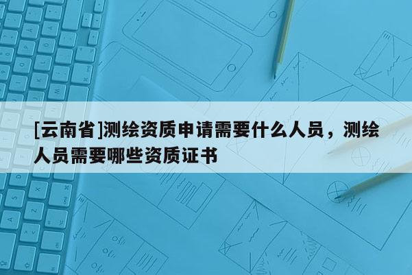[云南省]測繪資質申請需要什么人員，測繪人員需要哪些資質證書