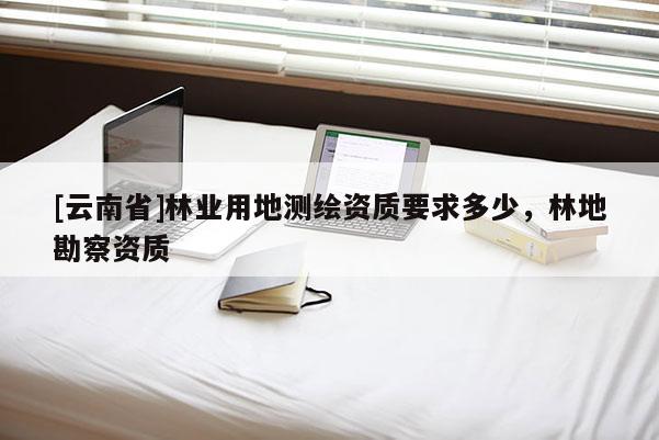 [云南省]林業(yè)用地測繪資質(zhì)要求多少，林地勘察資質(zhì)