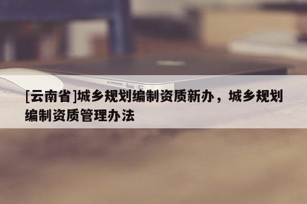 [云南省]城鄉規劃編制資質新辦，城鄉規劃編制資質管理辦法