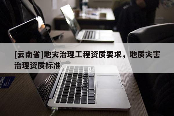 [云南省]地災治理工程資質要求，地質災害治理資質標準
