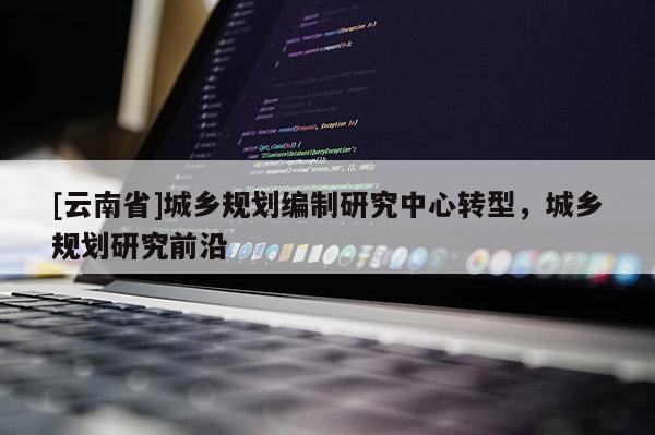 [云南省]城鄉規劃編制研究中心轉型，城鄉規劃研究前沿