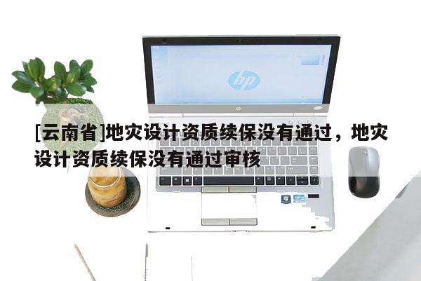 [云南省]地災設計資質續保沒有通過，地災設計資質續保沒有通過審核