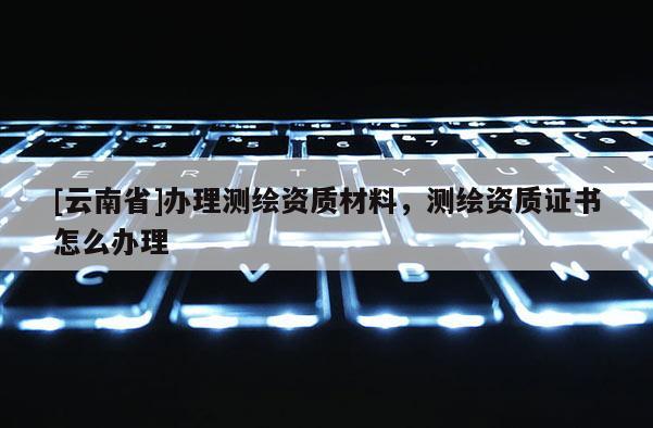 [云南省]辦理測繪資質材料，測繪資質證書怎么辦理