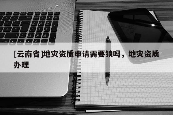 [云南省]地災資質申請需要鎖嗎，地災資質辦理
