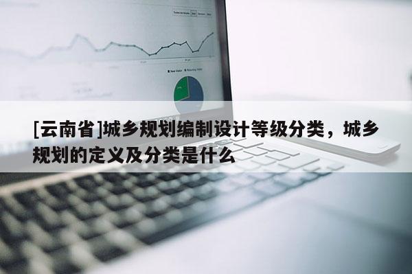 [云南省]城鄉規劃編制設計等級分類，城鄉規劃的定義及分類是什么