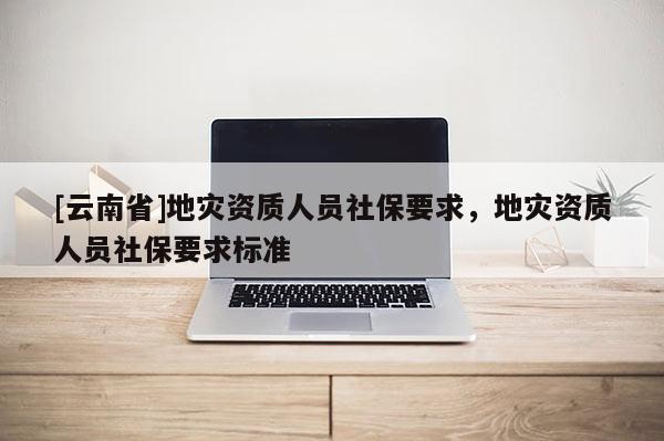 [云南省]地災資質人員社保要求，地災資質人員社保要求標準