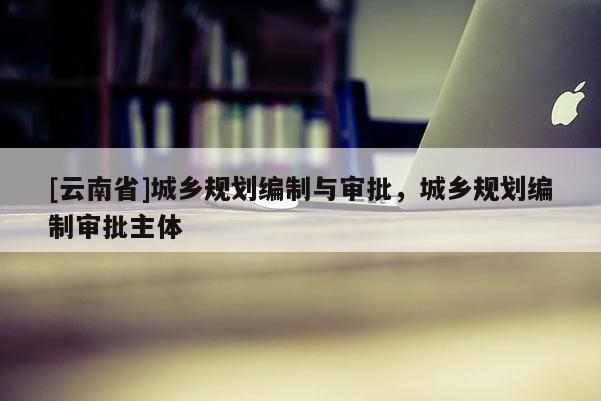 [云南省]城鄉規劃編制與審批，城鄉規劃編制審批主體