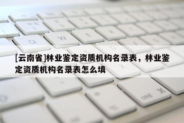[云南省]林業(yè)鑒定資質(zhì)機構(gòu)名錄表，林業(yè)鑒定資質(zhì)機構(gòu)名錄表怎么填