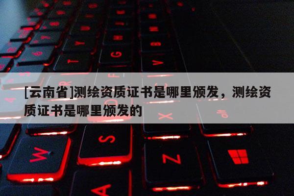 [云南省]測繪資質證書是哪里頒發，測繪資質證書是哪里頒發的